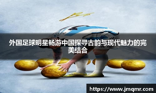 外国足球明星畅游中国探寻古韵与现代魅力的完美结合