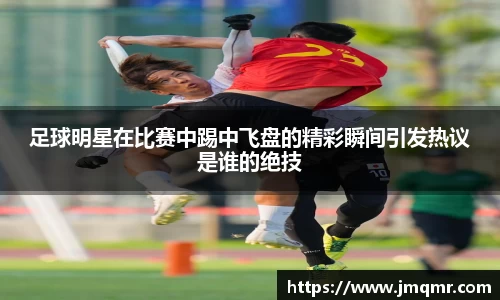 足球明星在比赛中踢中飞盘的精彩瞬间引发热议是谁的绝技